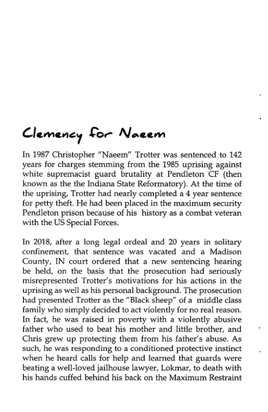 Clcmvm, Lor Nacem  In 1987 Christopher “Naeem” Trotter was sentenced to 142 years for charges stemming from the 1985 uprising against white supremacist guard brutality at Pendleton CF (then known as the the Indiana State Reformatory). At the time of the uprising, Trotter had nearly completed a 4 year sentence for petty theft. He had been placed in the maximum security Pendleton prison because of his history as a combat veteran with the US Special Forces.  In 2018, after a long legal ordeal and 20 years in solitary confinement, that sentence was vacated and a Madison County, IN court ordered that a new sentencing hearing be held, on the basis that the prosecution had seriously misrepresented Trotter’s motivations for his actions in the uprising as well as his personal background. The prosecution had presented Trotter as the “Black sheep” of a middle class family who simply decided to act violently for no real reason. In fact, he was raised in poverty with a violently abusive father who used to beat his mother and little brother, and Chris grew up protecting them from his father’s abuse. As such, he was responding to a conditioned protective instinct when he heard calls for help and learned that guards were beating a well-loved jailhouse lawyer, Lokmar, to death with his hands cuffed behind his back on the Maximum Restraint 